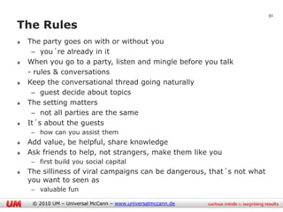 91

The Rules
 The party goes on with or without you
  – you´re already in it
 When you go to a party, listen and mingle before you talk
 - rules & conversations
 Keep the conversational thread going naturally
  – guest decide about topics
 The setting matters
  – not all parties are the same
 It´s about the guests
  – how can you assist them
 Add value, be helpful, share knowledge
 Ask friends to help, not strangers, make them like you
  – first build you social capital
 The silliness of viral campaigns can be dangerous, that´s not what
 you want to seen as
  – valuable fun

  © 2010 UM – Universal McCann – www.universalmccann.de
 