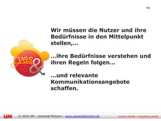 94




                     Wir müssen die Nutzer und ihre
                     Bedürfnisse in den Mittelpunkt
                     stellen,…

                     …ihre Bedürfnisse verstehen und
                     ihren Regeln folgen…

                     …und relevante
                     Kommunikationsangebote
                     schaffen.




© 2010 UM – Universal McCann – www.universalmccann.de
 