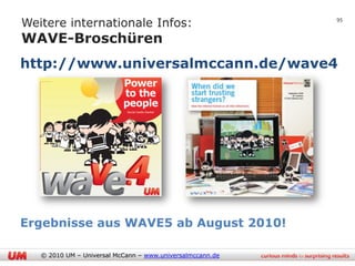 Weitere internationale Infos:
                                                           95


WAVE-Broschüren
http://www.universalmccann.de/wave4




Ergebnisse aus WAVE5 ab August 2010!

   © 2010 UM – Universal McCann – www.universalmccann.de
 