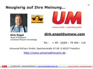 97

Neugierig auf Ihre Meinung…




  Dirk Engel                            dirk.engel@umww.com
  Head of Research
  Universal McCann Knowledge
                                       Tel.:    + 49 - (0)69 – 79 404 - 110

 Universal McCann GmbH, Speicherstraße 57-59, D 60327 Frankfurt

                http://www.universalmccann.de




  © 2010 UM – Universal McCann – www.universalmccann.de
 