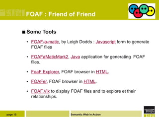 FOAF : Friend of Friend

          ¢  Some   Tools
           •  FOAF-a-matic, by Leigh Dodds : Javascript form to generate
              FOAF files

           •  FOAFaMaticMark2, Java application for generating FOAF
              files.

           •  FoaF Explorer, FOAF browser in HTML.

           •  FOAFer, FOAF browser in HTML.

           •  FOAF.Vix to display FOAF files and to explore et their
              relationships.


page 15                           Semantic Web in Action
 