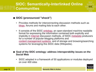 SIOC: Semantically-Interlinked Online
                Communities

          ¢    SIOC (pronounced "shock")
                •  Provides methods for interconnecting discussion methods such as
                   blogs, forums and mailing lists to each other.

                •  It consists of the SIOC ontology, an open-standard machine readable
                   format for expressing the information contained both explicitly and
                   implicitly in Internet discussion methods, of SIOC metadata producers
                   for a number of popular blogging platforms and
                   content management systems, and of storage and browsing/searching
                   systems for leveraging this SIOC data (Wikipedia).


          ¢    Goal of the SIOC ontology: address interoperability issues on the
                Social Web

                •  SIOC adopted in a framework of 50 applications or modules deployed
                   on over 400 sites

page 16                                 Semantic Web in Action
 