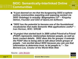 SIOC: Semantically-Interlinked Online
                Communities
          ¢    “It just dawned on me that the burgeoning SIOC-o-sphere
                (online communities exporting and exposing content via
                SIOC Ontology) is actually: Blogosphere 2.0” – Kingsley
                Idehen, Founder and CEO of OpenLink Software

          ¢    “SIOC has the potential to become one of the foundational
                vocabularies that make Semantic Web applications useful” –
                Ivan Herman, W3C / ERCIM

          ¢    “A project that started back in 2000 called Friend-of-a-Friend
                (FOAF) represents relationships between people, as well as
                basic contact details. SIOC does this for groups: it extends
                the FOAF idea to being able to talk about whole groups of
                people. I am excited about SIOC because you can use that
                information to determine trust, to let people in.” – Tim
                Berners-Lee, Creator of the World Wide Web

          Source : John Breslin
page 17                              Semantic Web in Action
 