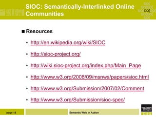 SIOC: Semantically-Interlinked Online
           Communities

          ¢  Resources

           •  http://en.wikipedia.org/wiki/SIOC

           •  http://sioc-project.org/

           •  http://wiki.sioc-project.org/index.php/Main_Page

           •  http://www.w3.org/2008/09/msnws/papers/sioc.html

           •  http://www.w3.org/Submission/2007/02/Comment

           •  http://www.w3.org/Submission/sioc-spec/

page 18                         Semantic Web in Action
 