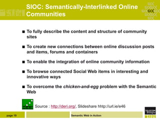 SIOC: Semantically-Interlinked Online
                Communities

          ¢    To fully describe the content and structure of community
                sites

          ¢    To create new connections between online discussion posts
                and items, forums and containers

          ¢    To enable the integration of online community information

          ¢    To browse connected Social Web items in interesting and
                innovative ways

          ¢    To overcome the chicken-and-egg problem with the Semantic
                Web


                   Source : http://deri.org/, Slideshare hhtp://url.ie/e46

page 19                                 Semantic Web in Action
 