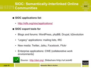 SIOC: Semantically-Interlinked Online
                Communities

          ¢    SIOC applications list

                •  http://rdfs.org/sioc/applications/

          ¢    SIOC export tools for

                •  Blogs and forums: WordPress, phpBB, Drupal, b2evolution

                •  “Legacy” applications: mailing lists, IRC

                •  New media: Twitter, Jaiku, Facebook, Flickr

                •  Enterprise applications: CWE (collaborative work
                   environments)

                     Source : http://deri.org/, Slideshare hhtp://url.ie/e46

page 26                                   Semantic Web in Action
 