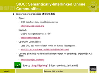 SIOC: Semantically-Interlinked Online
                Communities
          ¢    Explore more producers of SIOC data
                •  Sioku:
                  -  SIOC data from Jaiku microblogging service

                  -  http://sioku.sioc-project.org/

                •  SWAML:
                  -  Exports mailing list archives in RDF

                  -  http://swaml.berlios.de/

                •  OpenLink DataSpaces:
                  -  Uses SIOC as a representation format for multiple social spaces
                  -  http://virtuoso.openlinksw.com/wiki/main/Main/OdsIndex/

                •  Use the Semantic Radar extension for Firefox for detecting / exploring SIOC
                   data:
                  -  http://sioc-project.org/firefox


                      Source : http://deri.org/, Slideshare hhtp://url.ie/e46

page 27                                            Semantic Web in Action
 