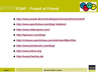 FOAF : Friend of Friend

         ¢    http://www.wasab.dk/morten/blog/archives/author/mortenf/

         ¢    http://www.openlinksw.com/blog/~kidehen/

         ¢    http://www.mkbergman.com/

         ¢    http://fgiasson.com/blog/

         ¢    http://virtuoso.openlinksw.com/wiki/main/Main/Ods

         ¢    http://www.johnbreslin.com/blog/

         ¢    http://www.wikier.org/

         ¢    http://swaml.berlios.de/




page 3                                  Semantic Web in Action
 