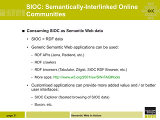 SIOC: Semantically-Interlinked Online
                Communities

          ¢    Consuming SIOC as Semantic Web data

                •  SIOC = RDF data

                •  Generic Semantic Web applications can be used:
                  -  RDF APIs (Jena, Redland, etc.)

                  -  RDF crawlers

                  -  RDF browsers (Tabulator, Zitgist, SIOC RDF Browser, etc.)

                  -  More apps: http://www.w3.org/2001/sw/SW-FAQ#tools

                •  Customised applications can provide more added value and / or better
                   user interfaces:
                  -  SIOC Explorer (faceted browsing of SIOC data)

                  -  Buxon, etc.


page 31                                   Semantic Web in Action
 