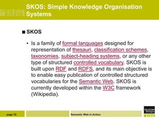 SKOS: Simple Knowledge Organisation
           Systems

          ¢  SKOS

           •  Is a family of formal languages designed for
              representation of thesauri, classification schemes,
              taxonomies, subject-heading systems, or any other
              type of structured controlled vocabulary. SKOS is
              built upon RDF and RDFS, and its main objective is
              to enable easy publication of controlled structured
              vocabularies for the Semantic Web. SKOS is
              currently developed within the W3C framework
              (Wikipedia).


page 35                      Semantic Web in Action
 
