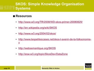 SKOS: Simple Knowledge Organisation
           Systems

          ¢  Resources

           •  http://www.w3.org/TR/2008/WD-skos-primer-20080829/

           •  http://en.wikipedia.org/wiki/SKOS

           •  http://www.w3.org/2004/02/skos/

           •  http://www.lespetitescases.net/skos-l-avenir-de-la-folksonomie-
              y

           •  http://websemantique.org/SKOS

           •  http://esw.w3.org/topic/SkosDev/DataZone




page 36                          Semantic Web in Action
 