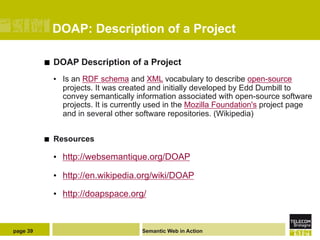 DOAP: Description of a Project

          ¢    DOAP Description of a Project
                •  Is an RDF schema and XML vocabulary to describe open-source
                   projects. It was created and initially developed by Edd Dumbill to
                   convey semantically information associated with open-source software
                   projects. It is currently used in the Mozilla Foundation's project page
                   and in several other software repositories. (Wikipedia)


          ¢    Resources

                •  http://websemantique.org/DOAP

                •  http://en.wikipedia.org/wiki/DOAP

                •  http://doapspace.org/



page 39                                  Semantic Web in Action
 