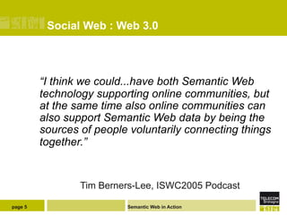Social Web : Web 3.0



         “I think we could...have both Semantic Web
         technology supporting online communities, but
         at the same time also online communities can
         also support Semantic Web data by being the
         sources of people voluntarily connecting things
         together.”


                 Tim Berners-Lee, ISWC2005 Podcast

page 5                    Semantic Web in Action
 