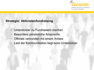 Strategie: Aktivistenfundraising

   –   Unterstützer zu Fundraisern machen
   –   Besonders persönliche Ansprache
   –   Oftmals verbunden mit einem Anlass
   –   Last der Kommunikation liegt beim Unterstützer
 