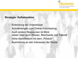 Strategie: Kollaboration

   – Einbindung der Unterstützer
   – Schnittmengen zum Online-Volunteering
   – Auch andere Ressourcen im Blick:
     neben Geld auch Wissen, Reichweite und Tatkraft
   – Hohe Identifikation mit dem „Produkt“
   – Ausrichtung an den Interessen der Nutzer
 