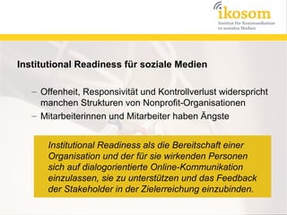 Institutional Readiness für soziale Medien

   – Offenheit, Responsivität und Kontrollverlust widerspricht
     manchen Strukturen von Nonprofit-Organisationen
   – Mitarbeiterinnen und Mitarbeiter haben Ängste


       Institutional Readiness als die Bereitschaft einer
       Organisation und der für sie wirkenden Personen
       sich auf dialogorientierte Online-Kommunikation
       einzulassen, sie zu unterstützen und das Feedback
       der Stakeholder in der Zielerreichung einzubinden.
 
