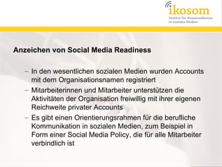 Anzeichen von Social Media Readiness

  – In den wesentlichen sozialen Medien wurden Accounts
    mit dem Organisationsnamen registriert
  – Mitarbeiterinnen und Mitarbeiter unterstützen die
    Aktivitäten der Organisation freiwillig mit ihrer eigenen
    Reichweite privater Accounts
  – Es gibt einen Orientierungsrahmen für die berufliche
    Kommunikation in sozialen Medien, zum Beispiel in
    Form einer Social Media Policy, die für alle Mitarbeiter
    verbindlich ist
 
