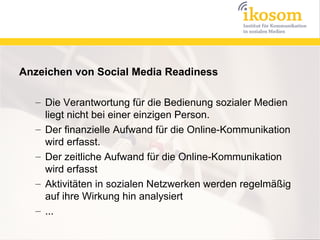 Anzeichen von Social Media Readiness

  – Die Verantwortung für die Bedienung sozialer Medien
    liegt nicht bei einer einzigen Person.
  – Der finanzielle Aufwand für die Online-Kommunikation
    wird erfasst.
  – Der zeitliche Aufwand für die Online-Kommunikation
    wird erfasst
  – Aktivitäten in sozialen Netzwerken werden regelmäßig
    auf ihre Wirkung hin analysiert
  – ...
 