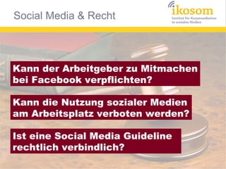 Social Media & Recht



Kann der Arbeitgeber zu Mitmachen
bei Facebook verpflichten?

Kann die Nutzung sozialer Medien
am Arbeitsplatz verboten werden?

Ist eine Social Media Guideline
rechtlich verbindlich?
 
