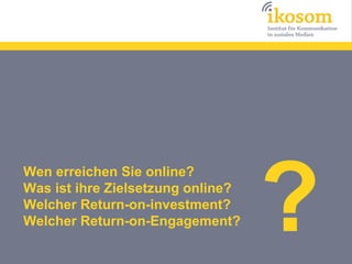 ?
Wen erreichen Sie online?
Was ist ihre Zielsetzung online?
Welcher Return-on-investment?
Welcher Return-on-Engagement?
 