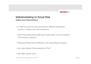 Selbstmarketing im Social Web
Aufbau einer Personal Brand


 • Im Web auf sich und seine persönlichen Stärken aufmerksam
    machen              Aufbau einer Personal Brand


 • Durch Kontinuität und Qualität Leser überzeugen und eine Fanbasis
    („Community“) aufbauen


 • Passende Plattformen identifizieren und systematisch einsetzen


 • Aus vielen kleinen Posts entsteht ein Profil


 • Das Web vergisst nicht!

8 | Karriereplanung im Social Web | 19. Januar 2010                    © sympra
 