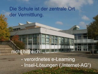 Die Schule ist der zentrale Ort
der Vermittlung.
nicht hilfreich:
- verordnetes e-Learning
- Insel-Lösungen („Internet-AG“)
 