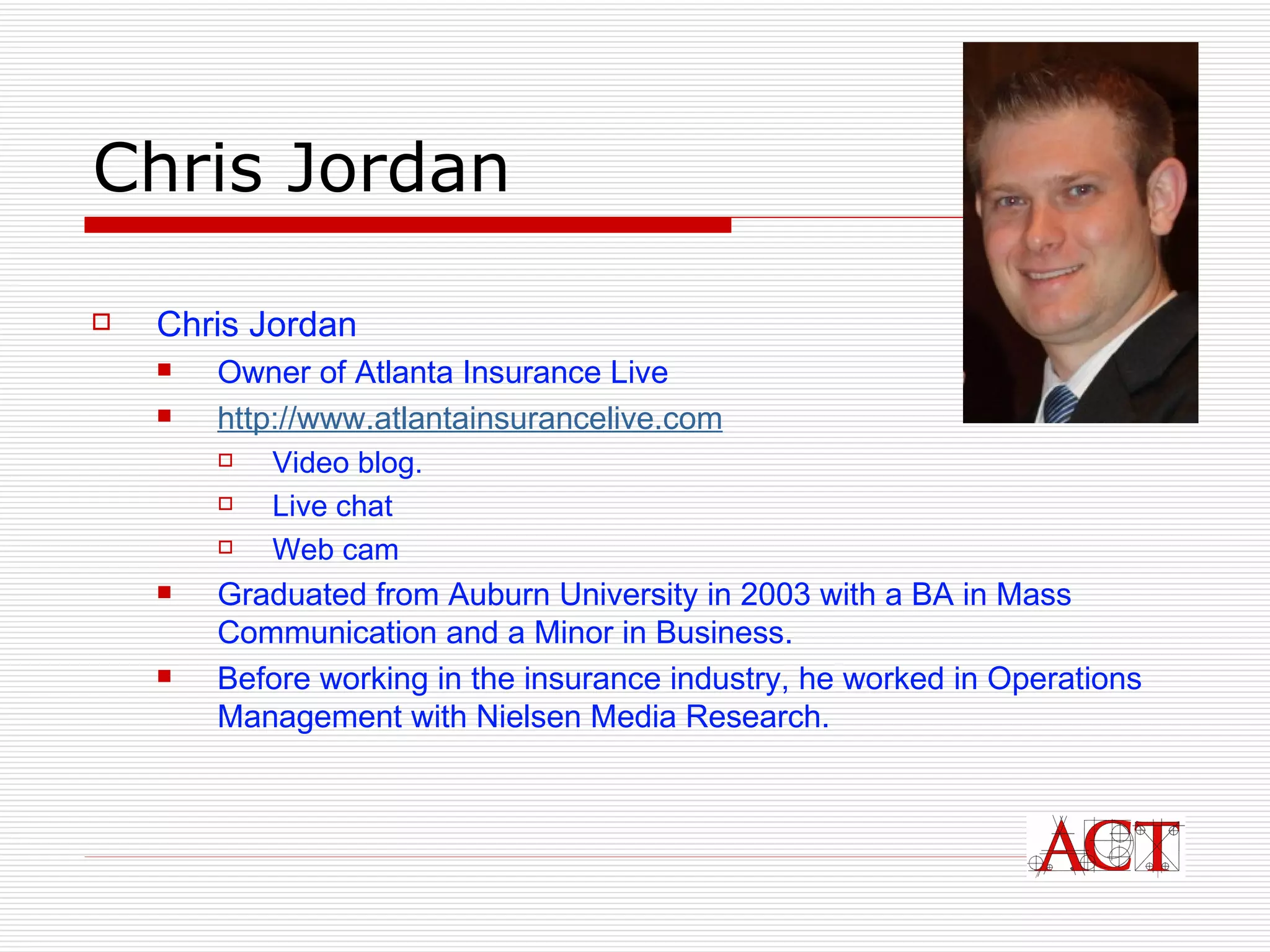 Chris Jordan  Chris Jordan  Owner of Atlanta Insurance Live http://www. atlantainsurancelive .com Video blog. Live  chat W eb cam  Graduated from Auburn University in 2003 with a BA in Mass Communication and a Minor in Business.  Before working in the insurance industry, he worked in Operations Management with Nielsen Media Research. 