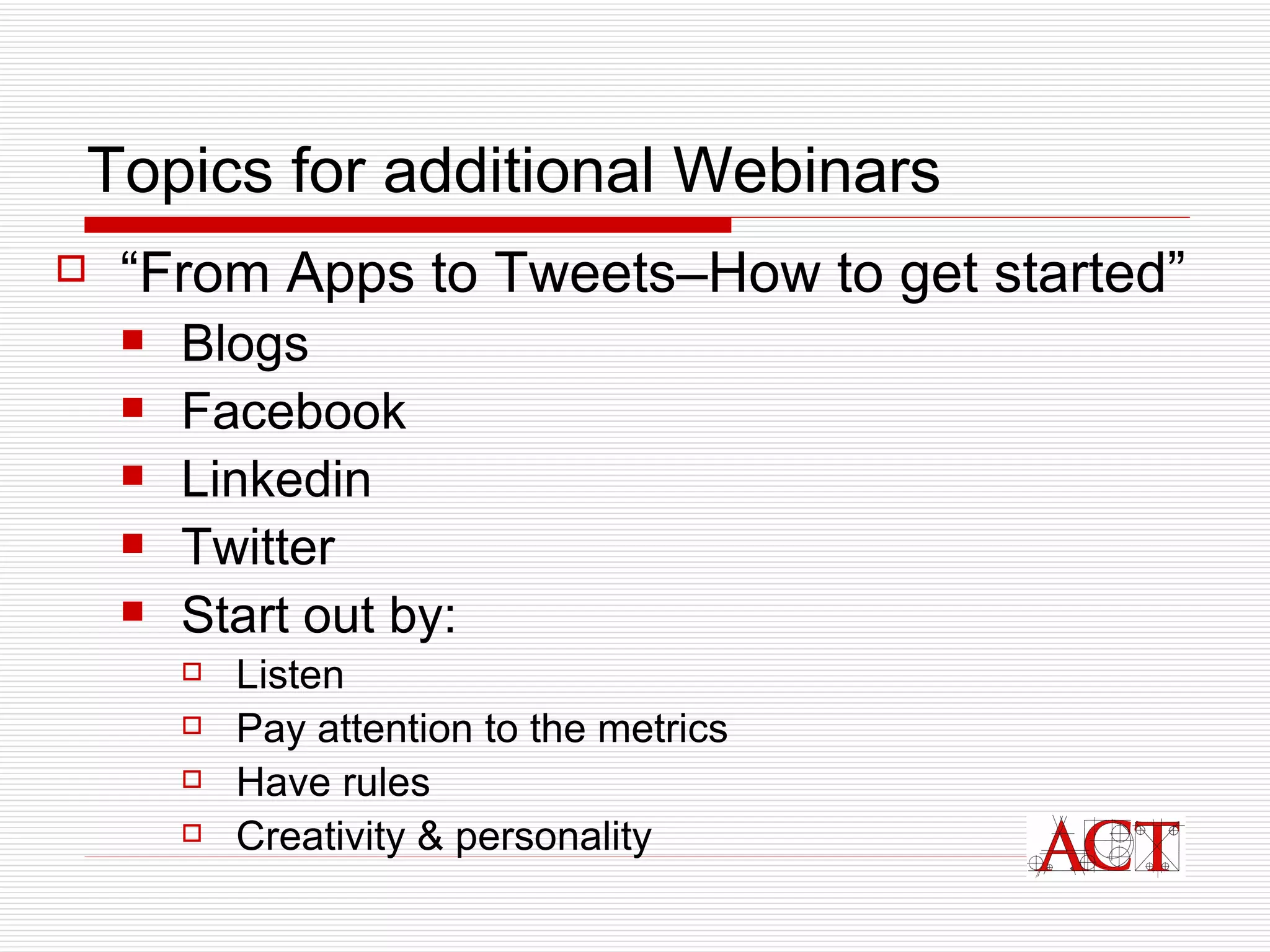 Topics for additional Webinars “ From Apps to Tweets–How to get started” Blogs Facebook  Linkedin  Twitter  Start out by: Listen Pay attention to the metrics Have rules Creativity & personality 