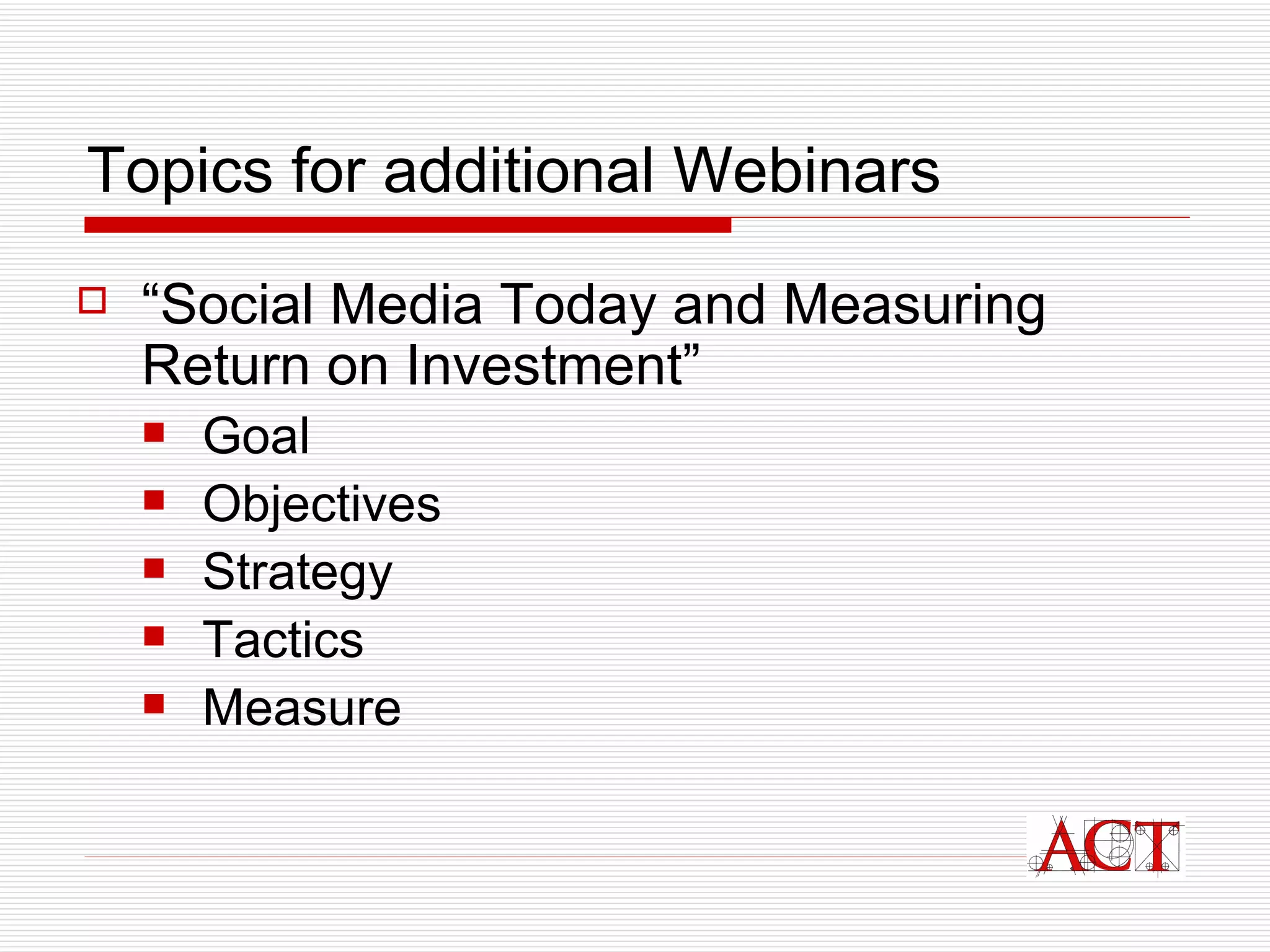 Topics for additional Webinars “ Social Media Today and Measuring Return on Investment” Goal Objectives Strategy Tactics Measure 