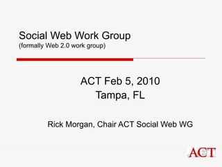 Social Web Work Group (formally Web 2.0 work group) ACT Feb 5, 2010 Tampa, FL Rick Morgan, Chair ACT Social Web WG 