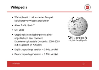 Wikipedia

   Wahrscheinlich bekanntestes Beispiel
   kollaborativer Wissensproduktion
   Alexa Traffic Rank 7
   Seit 2001
   Ursprünglich ein Nebenprojekt einer
   angedachten peer reviewed
   Expertenenzyklopädie (Nupedia: 2000-2003
   mit insgesamt 24 Artikeln)
   Englischsprachige Version ~ 3 Mio. Artikel
   Deutschsprachige Version ~ 1 Mio. Artikel


Social Web                                      13
 