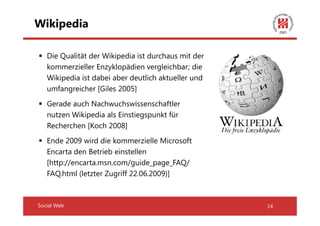 Wikipedia

   Die Qualität der Wikipedia ist durchaus mit der
   kommerzieller Enzyklopädien vergleichbar; die
   Wikipedia ist dabei aber deutlich aktueller und
   umfangreicher [Giles 2005]
   Gerade auch Nachwuchswissenschaftler
   nutzen Wikipedia als Einstiegspunkt für
   Recherchen [Koch 2008]
   Ende 2009 wird die kommerzielle Microsoft
   Encarta den Betrieb einstellen
   [http://encarta.msn.com/guide_page_FAQ/
   FAQ.html (letzter Zugriff 22.06.2009)]



Social Web                                           14
 