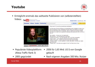 Youtube

    Ermöglicht erstmals das weltweite Publizieren von (selbsterstellten)
    Videos




     Populärste Videoplattform      2006 für 1,65 Mrd. US $ von Google
     (Alexa Traffic Rank 3)         gekauft
     2005 gegründet                 Nach eigenen Angaben 300 Mio. Nutzer
Social Web                                                            16
 