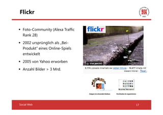 Flickr

  Foto-Community (Alexa Traffic
  Rank 28)
  2002 ursprünglich als „Bei-
  Produkt“ eines Online-Spiels
  entwickelt
  2005 von Yahoo erworben
  Anzahl Bilder > 3 Mrd.




Social Web                        17
 