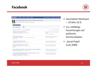 Facebook


             Geschätzter Marktwert
             ~ 10 Mrd. US $
             U.a. vielfältige
             Auswirkungen auf
             politische
             Kommunikation
             „Social Pulpit“
             [Lutz 2009]




Social Web                     21
 