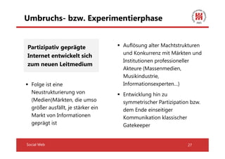 Umbruchs- bzw. Experimentierphase


Partizipativ geprägte               Auflösung alter Machtstrukturen
                                    und Konkurrenz mit Märkten und
Internet entwickelt sich
                                    Institutionen professioneller
zum neuen Leitmedium
                                    Akteure (Massenmedien,
                                    Musikindustrie,
  Folge ist eine                    Informationsexperten…)
  Neustrukturierung von             Entwicklung hin zu
  (Medien)Märkten, die umso         symmetrischer Partizipation bzw.
  größer ausfällt, je stärker ein   dem Ende einseitiger
  Markt von Informationen           Kommunikation klassischer
  geprägt ist                       Gatekeeper


Social Web                                                    27
 