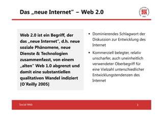 Das „neue Internet“ − Web 2.0


Web 2.0 ist ein Begriff, der     Dominierendes Schlagwort der
                                 Diskussion zur Entwicklung des
das „neue Internet“, d.h. neue
                                 Internet
soziale Phänomene, neue
Dienste & Technologien           Kommerziell belegter, relativ
zusammenfasst, von einem         unscharfer, auch uneinheitlich
                                 verwendeter Oberbegriff für
„alten“ Web 1.0 abgrenzt und
                                 eine Vielzahl unterschiedlicher
damit eine substantiellen
                                 Entwicklungstendenzen des
qualitativen Wandel indiziert
                                 Internet
[O´Reilly 2005]



Social Web                                                 3
 
