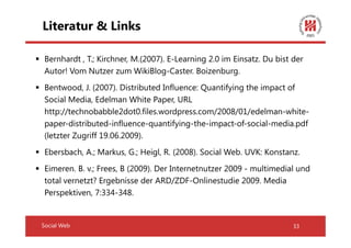 Literatur & Links

 Bernhardt , T.; Kirchner, M.(2007). E-Learning 2.0 im Einsatz. Du bist der
 Autor! Vom Nutzer zum WikiBlog-Caster. Boizenburg.
 Bentwood, J. (2007). Distributed Influence: Quantifying the impact of
 Social Media, Edelman White Paper, URL
 http://technobabble2dot0.files.wordpress.com/2008/01/edelman-white-
 paper-distributed-influence-quantifying-the-impact-of-social-media.pdf
 (letzter Zugriff 19.06.2009).
 Ebersbach, A.; Markus, G.; Heigl, R. (2008). Social Web. UVK: Konstanz.
 Eimeren. B. v.; Frees, B (2009). Der Internetnutzer 2009 - multimedial und
 total vernetzt? Ergebnisse der ARD/ZDF-Onlinestudie 2009. Media
 Perspektiven, 7:334-348.


Social Web                                                              33
 