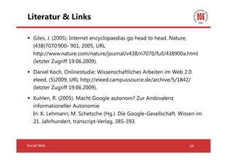 Literatur & Links

   Giles, J. (2005). Internet encyclopaedias go head to head. Nature,
   (438)7070:900- 901, 2005, URL
   http://www.nature.com/nature/journal/v438/n7070/full/438900a.html
   (letzter Zugriff 19.06.2009).
   Daniel Koch. Onlinestudie: Wissenschaftliches Arbeiten im Web 2.0.
   eleed, (5)2009, URL http://eleed.campussource.de/archive/5/1842/
   (letzter Zugriff 19.06.2009).
   Kuhlen, R. (2005). Macht Google autonom? Zur Ambivalenz
   informationeller Autonomie
   In: K. Lehmann; M. Schetsche (Hg.). Die Google-Gesellschaft. Wissen im
   21. Jahrhundert, transcript-Verlag, 385-393.



Social Web                                                         34
 