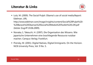 Literatur & Links

   Lutz, M. (2009). The Social Pulpit: Obama's use of social media,Report:
   Edelman, URL
   http://www.edelman.com/image/insights/content/Social%20Pulpit%20-
   %20Barack%20Obamas%20Social%20Media%20Toolkit%201.09.pdf
   (letzter Zugriff 19.06.2009).
   Nonaka, I.; Takeuchi, H. (1997). Die Organisation des Wissens. Wie
   japanische Unternehmen eine brachliegende Ressource nutzbar
   machen. Campus-Verlag: Frankfurt.
   Prensky, M. (2001). Digital Natives, Digital Immigrants. On the Horizon.
   NCB University Press, Vol. 9 No. 5.




Social Web                                                              35
 