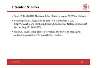 Literatur & Links

   Scott, D. M. (20092). The New Rules of Marketing an PR, Wiley, Hoboken.
   Schulmeister, R. (2008). Gibt es eine "Net Generation"? URL
   http://www.zhw.uni-hamburg.de/pdfs/Schulmeister_Netzgeneration.pdf
   (letzter Zugriff 19.06.2009).
   Shirky, C. (2008). Here comes everybody. The Power of organizing
   without organizations. Penguin Books, London.




Social Web                                                            36
 