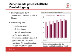 Zunehmende gesellschaftliche
Durchdringung
   Internetnutzung durch
   „Jedermann“: Weltweit > 1 Mrd.
   Nutzer

   die Nutzung von
        Suchmaschinen
        Online-Shops
        Nachrichtendiensten
     ist für weite Teile der
     Bevölkerung selbstverständlich
     geworden und stellt eine
     wichtigen Teil des Alltags bzw.
                                       [Statistisches Jahrbuch für die
     dessen Bewältigung dar            Bundesrepublik Deutschland 2008]
Social Web                                                        5
 