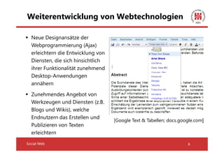 Weiterentwicklung von Webtechnologien

  Neue Designansätze der
  Webprogrammierung (Ajax)
  erleichtern die Entwicklung von
  Diensten, die sich hinsichtlich
  ihrer Funktionalität zunehmend
  Desktop-Anwendungen
  annähern

  Zunehmendes Angebot von
  Werkzeugen und Diensten (z.B.
  Blogs und Wikis), welche
  Endnutzern das Erstellen und
                                    [Google Text & Tabellen; docs.google.com]
  Publizieren von Texten
  erleichtern
Social Web                                                           6
 