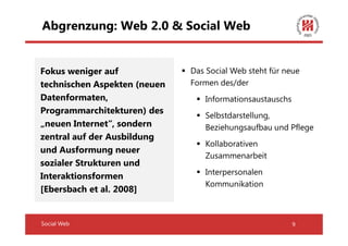 Abgrenzung: Web 2.0 & Social Web


Fokus weniger auf             Das Social Web steht für neue
technischen Aspekten (neuen   Formen des/der
Datenformaten,                   Informationsaustauschs
Programmarchitekturen) des
                                 Selbstdarstellung,
„neuen Internet“, sondern        Beziehungsaufbau und Pflege
zentral auf der Ausbildung
                                 Kollaborativen
und Ausformung neuer
                                 Zusammenarbeit
sozialer Strukturen und
                                 Interpersonalen
Interaktionsformen
                                 Kommunikation
[Ebersbach et al. 2008]


Social Web                                                9
 