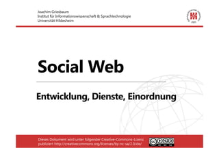 Joachim Griesbaum
Institut für Informationswissenschaft & Sprachtechnologie
Universität Hildesheim




Social Web
Entwicklung, Dienste, Einordnung



Dieses Dokument wird unter folgender Creative-Commons-Lizenz
publiziert http://creativecommons.org/licenses/by-nc-sa/2.0/de/
 
