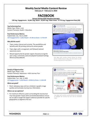 Weekly Social Media Content Review
February 3 – February 9, 2020
FACEBOOK
January 30-Day POST Baseline Averages
130 Avg. Engagements . 16,841 Avg. Reach . 24,055 Avg. Video Views . 0.77% Avg. Engagement Rate (ER)
Top Performing Post
Media Type: Photo + Link
Content Theme(s): Health + Education
Post Performance Metrics
Publish Date: Sat., Feb. 8, 2020
107 Engagements + 2,851 Reach + 41 Bit.ly Clicks + 3.75% ER
Why did this work?
• Topic creates interest and curiosity. The possibilities and
benefits with 3D printing continue to amaze people.
• Topic aligns with a recognized and followed national
awareness event.
• Missed opportunity for greater organic discovery to tag the
post using a commonly used and adopted Facebook hashtag:
#AmericanHeartMonth.
Area(s) of Opportunities
Media Type: Photo + Link
Content Theme(s): Awareness + AOU Journey Tour
Post Performance Metrics
Publish Date: Tue., Feb. 4, 2020
13 Engagements + 1,033 Reach + 28 Bit.ly Clicks + 1.26% ER
What was good?
• Short, takeaway copy and tour schedule in graphic image
quickly communicates Journey tour information.
Where can we optimize?
• For maximum influence, posts surrounding the Journey tour
may have greater impact when promoted (boosted) to ensure
we are able to target the largest audiences possible for specific
geographies as aligned to the tour.
PAGE | 1
Post aligns with monthly content themes for sharing
general health/research news and information as well
as observing American Heart Month.
Post aligns with monthly content themes for continuing
to highlight the Journey Bus tour and its scheduled
stops.
 