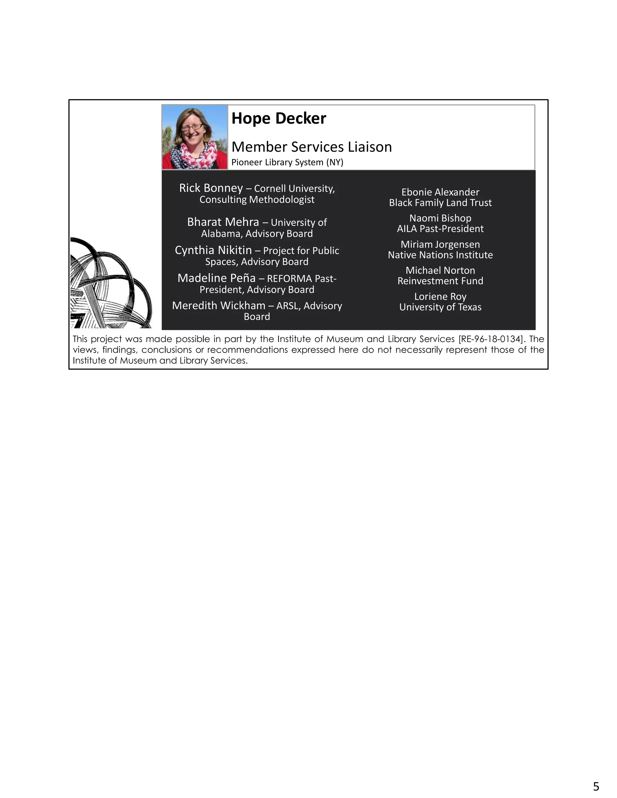 Hope Decker
Member Services Liaison
Pioneer Library System (NY)
Rick Bonney – Cornell University,
Consulting Methodologist
Bharat Mehra – University of
Alabama, Advisory Board
Cynthia Nikitin – Project for Public
Spaces, Advisory Board
Madeline Peña – REFORMA Past-
President, Advisory Board
Meredith Wickham – ARSL, Advisory
Board
Ebonie Alexander
Black Family Land Trust
Naomi Bishop
AILA Past-President
Miriam Jorgensen
Native Nations Institute
Michael Norton
Reinvestment Fund
Loriene Roy
University of Texas
This project was made possible in part by the Institute of Museum and Library Services [RE-96-18-0134]. The
views, findings, conclusions or recommendations expressed here do not necessarily represent those of the
Institute of Museum and Library Services.
5
 