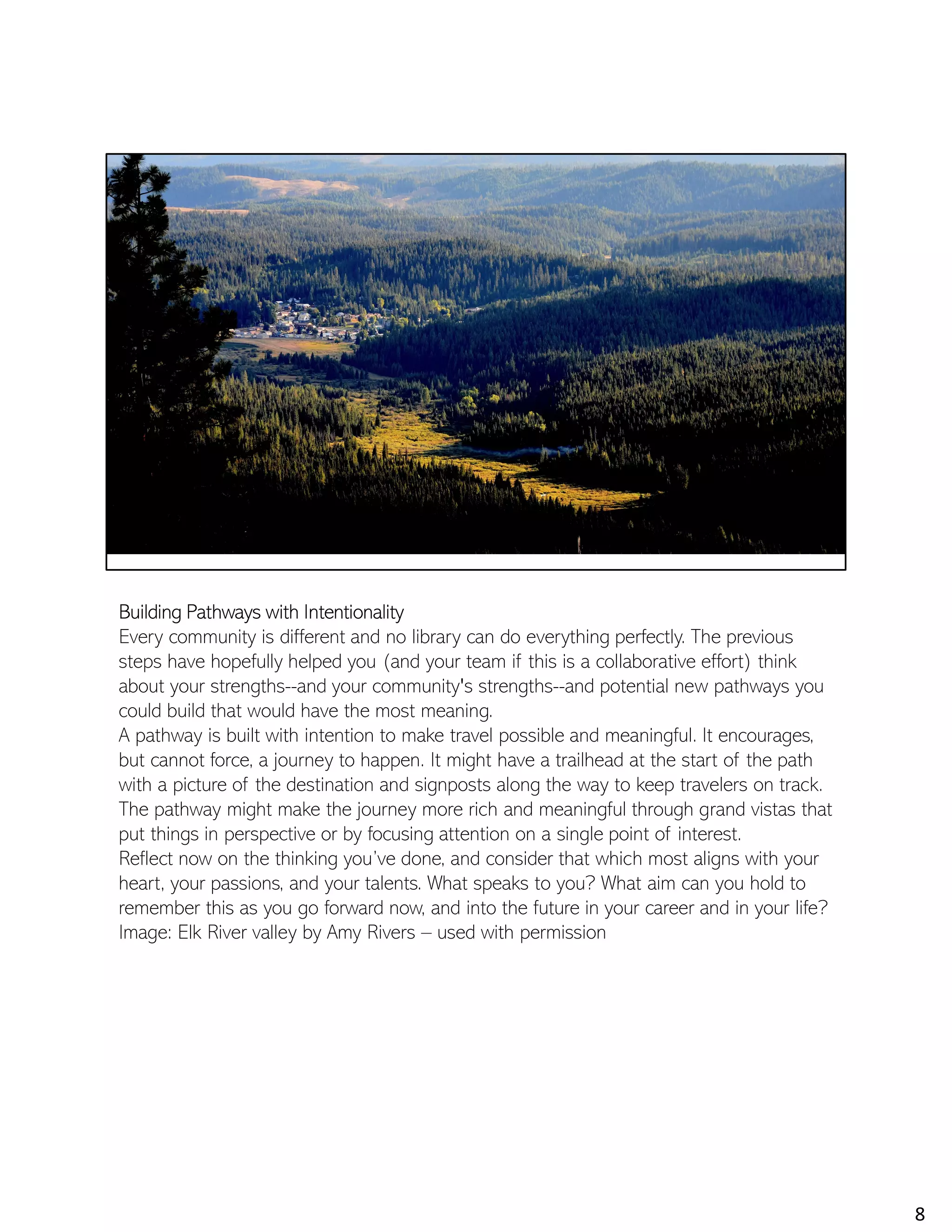 Building Pathways with Intentionality
Every community is different and no library can do everything perfectly. The previous
steps have hopefully helped you (and your team if this is a collaborative effort) think
about your strengths--and your community's strengths--and potential new pathways you
could build that would have the most meaning.
A pathway is built with intention to make travel possible and meaningful. It encourages,
but cannot force, a journey to happen. It might have a trailhead at the start of the path
with a picture of the destination and signposts along the way to keep travelers on track.
The pathway might make the journey more rich and meaningful through grand vistas that
put things in perspective or by focusing attention on a single point of interest.
Reflect now on the thinking you’ve done, and consider that which most aligns with your
heart, your passions, and your talents. What speaks to you? What aim can you hold to
remember this as you go forward now, and into the future in your career and in your life?
Image: Elk River valley by Amy Rivers – used with permission
8
 