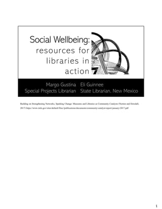 Social Wellbeing:
resources for
libraries in
action
Eli Guinnee
State Librarian, New Mexico
Margo Gustina
Special Projects Librarian
Building on Strengthening Networks, Sparking Change: Museums and Libraries as Community Catalysts (Norton and Dowdall,
2017) https://www.imls.gov/sites/default/files//publications/documents/community-catalyst-report-january-2017.pdf
1
 