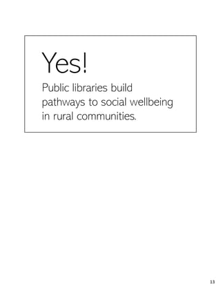 Yes!
Public libraries build
pathways to social wellbeing
in rural communities.
Oh! Here I should tell you that the answer is Yes! We found consistent evidence across all eight of our case study communities
that public libraries improve social wellbeing in their communities. In order to see how and what we can do to improve those
outcomes, we have to hang out for a minute more describing what is going on in that social fabric weave and how it relates to the
social wellbeing indicators we discussed before.
13
 